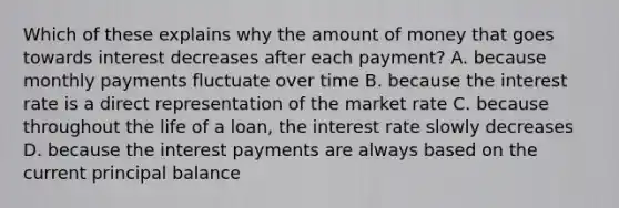 Which of these explains why the amount of money that goes towards interest decreases after each payment? A. because monthly payments fluctuate over time B. because the interest rate is a direct representation of the market rate C. because throughout the life of a loan, the interest rate slowly decreases D. because the interest payments are always based on the current principal balance