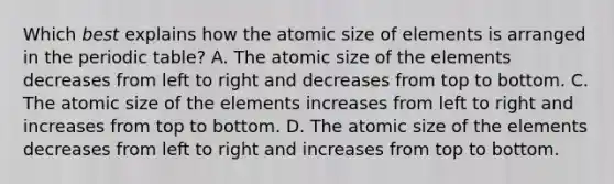 Which 𝘣𝘦𝘴𝘵 explains how the atomic size of elements is arranged in the periodic table? A. The atomic size of the elements decreases from left to right and decreases from top to bottom. C. The atomic size of the elements increases from left to right and increases from top to bottom. D. The atomic size of the elements decreases from left to right and increases from top to bottom.