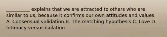 __________ explains that we are attracted to others who are similar to us, because it confirms our own attitudes and values. A. Consensual validation B. The matching hypothesis C. Love D. Intimacy versus isolation