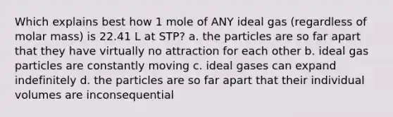 Which explains best how 1 mole of ANY ideal gas (regardless of molar mass) is 22.41 L at STP? a. the particles are so far apart that they have virtually no attraction for each other b. ideal gas particles are constantly moving c. ideal gases can expand indefinitely d. the particles are so far apart that their individual volumes are inconsequential