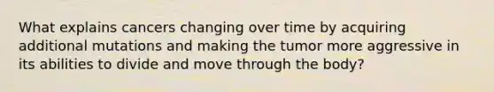 What explains cancers changing over time by acquiring additional mutations and making the tumor more aggressive in its abilities to divide and move through the body?