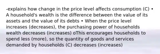 -explains how change in the price level affects consumption (C) • A household's wealth is the difference between the value of its assets and the value of its debts • When the price level increases (decreases), the purchasing power of households wealth decreases (increases) oThis encourages households to spend less (more), so the quantity of goods and services demanded by households (C) decreases (increases)