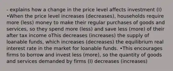 - explains how a change in the price level affects investment (I) •When the price level increases (decreases), households require more (less) money to make their regular purchases of goods and services, so they spend more (less) and save less (more) of their after tax income oThis decreases (increases) the supply of loanable funds, which increases (decreases) the equilibrium real interest rate in the market for loanable funds. •This encourages firms to borrow and invest less (more), so the quantity of goods and services demanded by firms (I) decreases (increases)