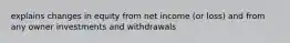 explains changes in equity from net income (or loss) and from any owner investments and withdrawals