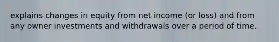 explains changes in equity from net income (or loss) and from any owner investments and withdrawals over a period of time.