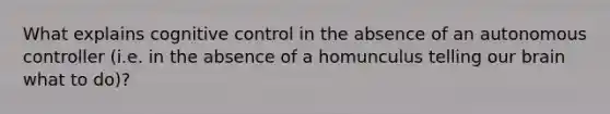 What explains cognitive control in the absence of an autonomous controller (i.e. in the absence of a homunculus telling our brain what to do)?