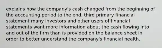 explains how the company's cash changed from the beginning of the accounting period to the end. third primary financial statement many investors and other users of financial statements want more information about the cash flowing into and out of the firm than is provided on the balance sheet in order to better understand the company's financial health.