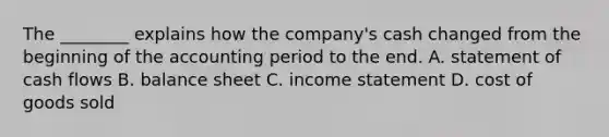 The ________ explains how the company's cash changed from the beginning of the accounting period to the end. A. statement of cash flows B. balance sheet C. income statement D. cost of goods sold