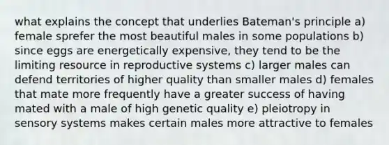 what explains the concept that underlies Bateman's principle a) female sprefer the most beautiful males in some populations b) since eggs are energetically expensive, they tend to be the limiting resource in reproductive systems c) larger males can defend territories of higher quality than smaller males d) females that mate more frequently have a greater success of having mated with a male of high genetic quality e) pleiotropy in sensory systems makes certain males more attractive to females