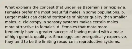 What explains the concept that underlies Bateman's principle? a. Females prefer the most beautiful males in some populations. b. Larger males can defend territories of higher quality than smaller males. c. Pleiotropy in sensory systems makes certain males more attractive to females. d. Females that mate more frequently have a greater success of having mated with a male of high genetic quality. e. Since eggs are energetically expensive, they tend to be the limiting resource in reproductive systems.