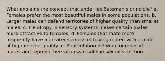 What explains the concept that underlies Bateman's principle? a. Females prefer the most beautiful males in some populations. b. Larger males can defend territories of higher quality than smaller males. c. Pleiotropy in sensory systems makes certain males more attractive to females. d. Females that mate more frequently have a greater success of having mated with a male of high genetic quality. e. A correlation between number of mates and reproductive success results in sexual selection