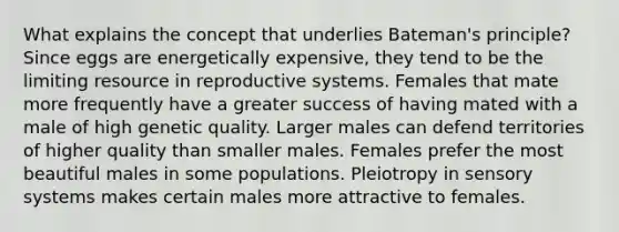 What explains the concept that underlies Bateman's principle? Since eggs are energetically expensive, they tend to be the limiting resource in reproductive systems. Females that mate more frequently have a greater success of having mated with a male of high genetic quality. Larger males can defend territories of higher quality than smaller males. Females prefer the most beautiful males in some populations. Pleiotropy in sensory systems makes certain males more attractive to females.