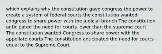 which explains why the constitution gave congress the power to create a system of federal courts the constitution wanted congress to share power with the judicial branch The constitution anticipated the need for courts lower than the supreme court The constitution wanted Congress to share power with the appellate courts The constitution anticipated the need for courts equal to the Supreme Court