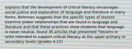 explains that the development of critical literacy encourages social justice and exploration of language and literature in many forms. Behrman suggests that the specific types of lessons examine power relationships that are found in language and literature and that these practices show students that language is never neutral. found 36 articles that presented "lessons or units intended to support critical literacy at the upper primary or secondary levels (grades 4-12)