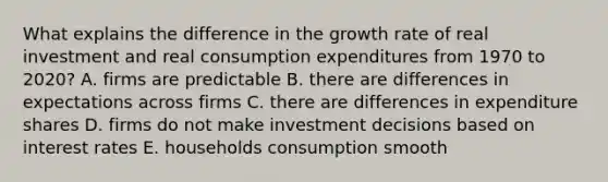 What explains the difference in the growth rate of real investment and real consumption expenditures from 1970 to 2020? A. firms are predictable B. there are differences in expectations across firms C. there are differences in expenditure shares D. firms do not make investment decisions based on interest rates E. households consumption smooth