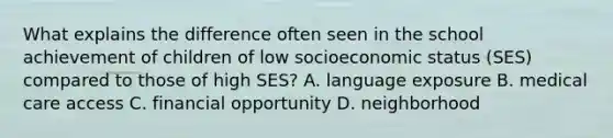 What explains the difference often seen in the school achievement of children of low socioeconomic status (SES) compared to those of high SES? A. language exposure B. medical care access C. financial opportunity D. neighborhood