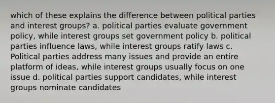 which of these explains the difference between political parties and interest groups? a. political parties evaluate government policy, while interest groups set government policy b. political parties influence laws, while interest groups ratify laws c. Political parties address many issues and provide an entire platform of ideas, while interest groups usually focus on one issue d. political parties support candidates, while interest groups nominate candidates