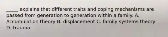 _____ explains that different traits and coping mechanisms are passed from generation to generation within a family. A. Accumulation theory B. displacement C. family systems theory D. trauma