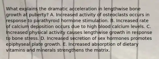 What explains the dramatic acceleration in lengthwise bone growth at puberty? A. Increased activity of osteoclasts occurs in response to parathyroid hormone stimulation. B. Increased rate of calcium deposition occurs due to high blood calcium levels. C. Increased physical activity causes lengthwise growth in response to bone stress. D. Increased secretion of sex hormones promotes epiphyseal plate growth. E. Increased absorption of dietary vitamins and minerals strengthens the matrix.