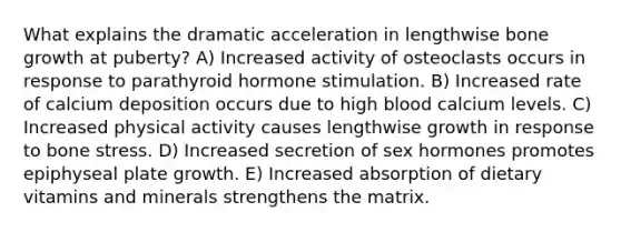 What explains the dramatic acceleration in lengthwise bone growth at puberty? A) Increased activity of osteoclasts occurs in response to parathyroid hormone stimulation. B) Increased rate of calcium deposition occurs due to high blood calcium levels. C) Increased physical activity causes lengthwise growth in response to bone stress. D) Increased secretion of sex hormones promotes epiphyseal plate growth. E) Increased absorption of dietary vitamins and minerals strengthens the matrix.