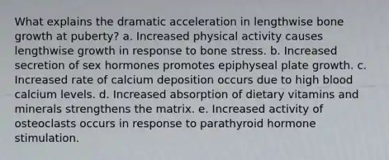 What explains the dramatic acceleration in lengthwise bone growth at puberty? a. Increased physical activity causes lengthwise growth in response to bone stress. b. Increased secretion of sex hormones promotes epiphyseal plate growth. c. Increased rate of calcium deposition occurs due to high blood calcium levels. d. Increased absorption of dietary vitamins and minerals strengthens the matrix. e. Increased activity of osteoclasts occurs in response to parathyroid hormone stimulation.