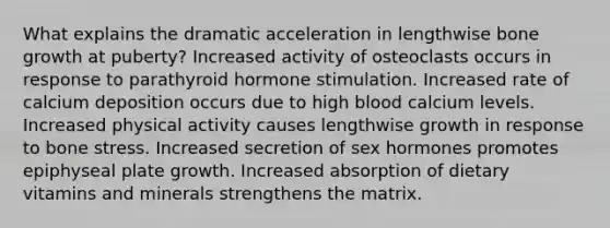 What explains the dramatic acceleration in lengthwise bone growth at puberty? Increased activity of osteoclasts occurs in response to parathyroid hormone stimulation. Increased rate of calcium deposition occurs due to high blood calcium levels. Increased physical activity causes lengthwise growth in response to bone stress. Increased secretion of sex hormones promotes epiphyseal plate growth. Increased absorption of dietary vitamins and minerals strengthens the matrix.