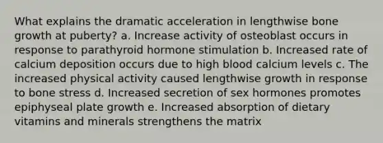 What explains the dramatic acceleration in lengthwise bone growth at puberty? a. Increase activity of osteoblast occurs in response to parathyroid hormone stimulation b. Increased rate of calcium deposition occurs due to high blood calcium levels c. The increased physical activity caused lengthwise growth in response to bone stress d. Increased secretion of sex hormones promotes epiphyseal plate growth e. Increased absorption of dietary vitamins and minerals strengthens the matrix