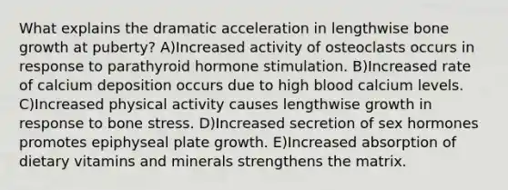 What explains the dramatic acceleration in lengthwise bone growth at puberty? A)Increased activity of osteoclasts occurs in response to parathyroid hormone stimulation. B)Increased rate of calcium deposition occurs due to high blood calcium levels. C)Increased physical activity causes lengthwise growth in response to bone stress. D)Increased secretion of sex hormones promotes epiphyseal plate growth. E)Increased absorption of dietary vitamins and minerals strengthens the matrix.