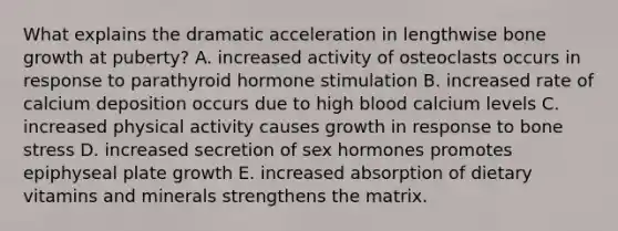 What explains the dramatic acceleration in lengthwise bone growth at puberty? A. increased activity of osteoclasts occurs in response to parathyroid hormone stimulation B. increased rate of calcium deposition occurs due to high blood calcium levels C. increased physical activity causes growth in response to bone stress D. increased secretion of sex hormones promotes epiphyseal plate growth E. increased absorption of dietary vitamins and minerals strengthens the matrix.