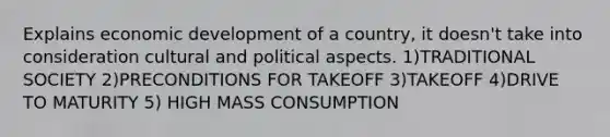 Explains economic development of a country, it doesn't take into consideration cultural and political aspects. 1)TRADITIONAL SOCIETY 2)PRECONDITIONS FOR TAKEOFF 3)TAKEOFF 4)DRIVE TO MATURITY 5) HIGH MASS CONSUMPTION