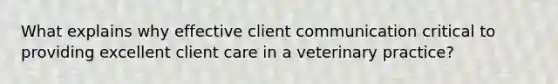 What explains why effective client communication critical to providing excellent client care in a veterinary practice?