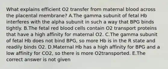 What explains efficient O2 transfer from maternal blood across the placental membrane? A.The gamma subunit of fetal Hb interferes with the alpha subunit in such a way that BPG binds tightly. B.The fetal red blood cells contain O2 transport proteins that have a high affinity for maternal O2. C.The gamma subunit of fetal Hb does not bind BPG, so more Hb is in the R state and readily binds O2. D.Maternal Hb has a high affinity for BPG and a low affinity for CO2, so there is more O2transported. E.The correct answer is not given