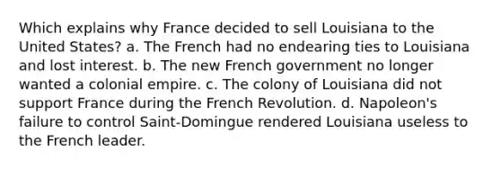 Which explains why France decided to sell Louisiana to the United States? a. The French had no endearing ties to Louisiana and lost interest. b. The new French government no longer wanted a colonial empire. c. The colony of Louisiana did not support France during the French Revolution. d. Napoleon's failure to control Saint-Domingue rendered Louisiana useless to the French leader.