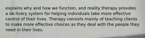 explains why and how we function, and reality therapy provides a de-livery system for helping individuals take more effective control of their lives. Therapy consists mainly of teaching clients to make more effective choices as they deal with the people they need in their lives.