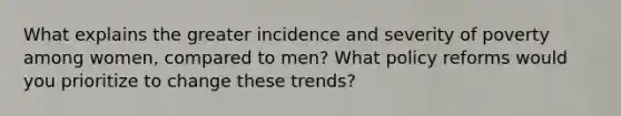 What explains the greater incidence and severity of poverty among women, compared to men? What policy reforms would you prioritize to change these trends?