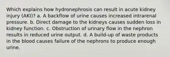 Which explains how hydronephrosis can result in acute kidney injury (AKI)? a. A backflow of urine causes increased intrarenal pressure. b. Direct damage to the kidneys causes sudden loss in kidney function. c. Obstruction of urinary flow in the nephron results in reduced urine output. d. A build-up of waste products in the blood causes failure of the nephrons to produce enough urine.