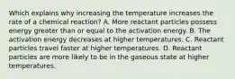 Which explains why increasing the temperature increases the rate of a chemical reaction? A. More reactant particles possess energy greater than or equal to the activation energy. B. The activation energy decreases at higher temperatures. C. Reactant particles travel faster at higher temperatures. D. Reactant particles are more likely to be in the gaseous state at higher temperatures.