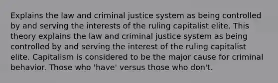 Explains the law and <a href='https://www.questionai.com/knowledge/k3NW9TUlUC-criminal-justice-system' class='anchor-knowledge'>criminal justice system</a> as being controlled by and serving the interests of the ruling capitalist elite. This theory explains the law and criminal justice system as being controlled by and serving the interest of the ruling capitalist elite. Capitalism is considered to be the major cause for criminal behavior. Those who 'have' versus those who don't.