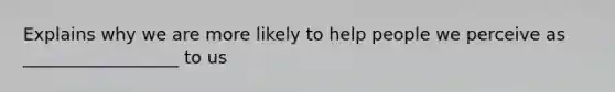 Explains why we are more likely to help people we perceive as __________________ to us