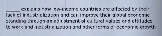 ______ explains how low-income countries are affected by their lack of industrialization and can improve their global economic standing through an adjustment of cultural values and attitudes to work and industrialization and other forms of economic growth