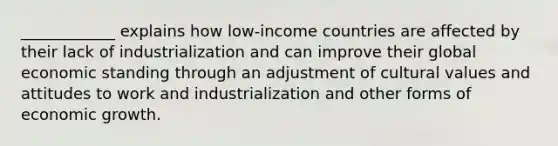 ____________ explains how low-income countries are affected by their lack of industrialization and can improve their global economic standing through an adjustment of <a href='https://www.questionai.com/knowledge/kyz76nVU9o-cultural-values' class='anchor-knowledge'>cultural values</a> and attitudes to work and industrialization and other forms of economic growth.