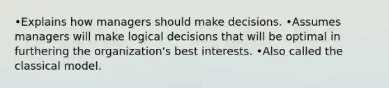 •Explains how managers should make decisions. •Assumes managers will make logical decisions that will be optimal in furthering the organization's best interests. •Also called the classical model.