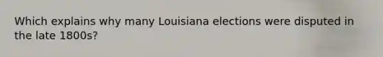 Which explains why many Louisiana elections were disputed in the late 1800s?