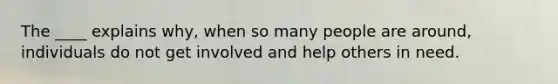 The ____ explains why, when so many people are around, individuals do not get involved and help others in need.