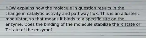 HOW explains how the molecule in question results in the change in catalytic activity and pathway flux. This is an allosteric modulator, so that means it binds to a specific site on the enzyme. Does the binding of the molecule stabilize the R state or T state of the enzyme?