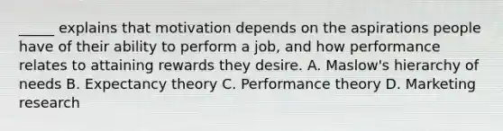 _____ explains that motivation depends on the aspirations people have of their ability to perform a job, and how performance relates to attaining rewards they desire. A. Maslow's hierarchy of needs B. Expectancy theory C. Performance theory D. Marketing research