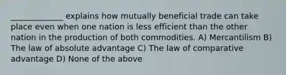 _____________ explains how mutually beneficial trade can take place even when one nation is less efficient than the other nation in the production of both commodities. A) Mercantilism B) The law of absolute advantage C) The law of comparative advantage D) None of the above