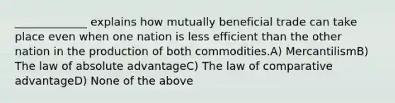 _____________ explains how mutually beneficial trade can take place even when one nation is less efficient than the other nation in the production of both commodities.A) MercantilismB) The law of absolute advantageC) The law of comparative advantageD) None of the above