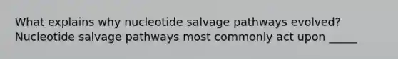 What explains why nucleotide salvage pathways evolved? Nucleotide salvage pathways most commonly act upon _____