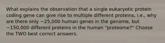 What explains the observation that a single eukaryotic protein coding gene can give rise to multiple different proteins, i.e., why are there only ~25,000 human genes in the genome, but ~150,000 different proteins in the human "proteome?" Choose the TWO best correct answers.